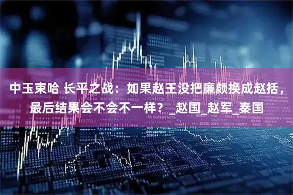 中玉束哈 长平之战：如果赵王没把廉颇换成赵括，最后结果会不会不一样？_赵国_赵军_秦国