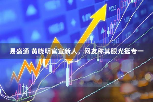 易盛通 黄晓明官宣新人，网友称其眼光挺专一