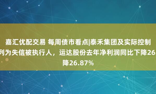 嘉汇优配交易 每周债市看点|泰禾集团及实际控制人被列为失信被执行人，运达股份去年净利润同比下降26.87%