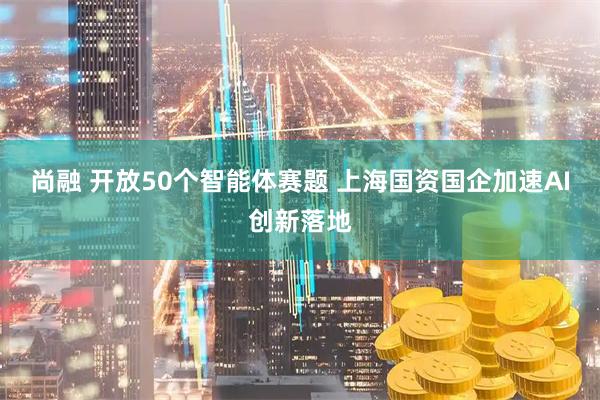 尚融 开放50个智能体赛题 上海国资国企加速AI创新落地