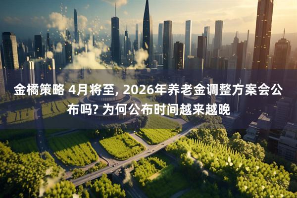 金橘策略 4月将至, 2026年养老金调整方案会公布吗? 为何公布时间越来越晚