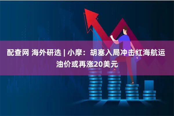 配查网 海外研选 | 小摩:胡塞入局冲击红海航运 油价或再涨20美元