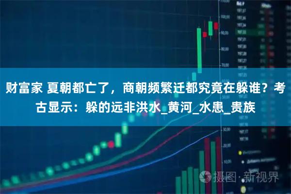财富家 夏朝都亡了，商朝频繁迁都究竟在躲谁？考古显示：躲的远非洪水_黄河_水患_贵族