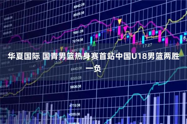 华夏国际 国青男篮热身赛首站中国U18男篮两胜一负