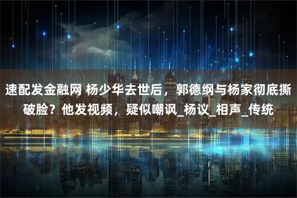 速配发金融网 杨少华去世后,郭德纲与杨家彻底撕破脸?他发视频,疑似嘲讽_杨议_相声_传统