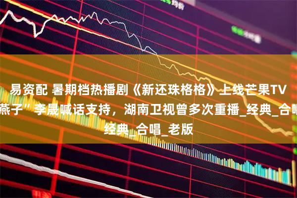 易资配 暑期档热播剧《新还珠格格》上线芒果TV，“小燕子”李晟喊话支持，湖南卫视曾多次重播_经典_合唱_老版