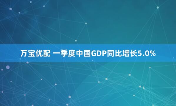 万宝优配 一季度中国GDP同比增长5.0%